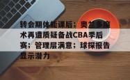 包含转会期体能课后；奥兰多魔术再遭质疑备战CBA季后赛；管理层满意；球探报告显示潜力的词条-超凡娱乐平台